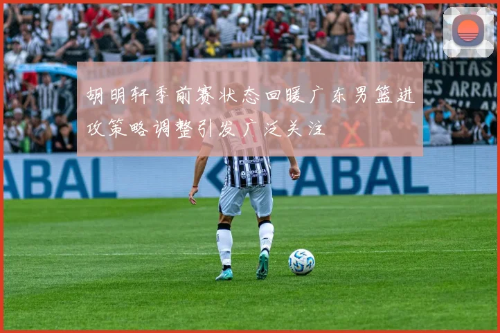 胡明轩季前赛状态回暖广东男篮进攻策略调整引发广泛关注