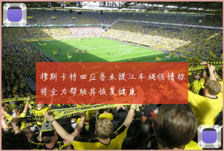 穆斯卡特回应吾米提江车祸伤情称将全力帮助其恢复健康