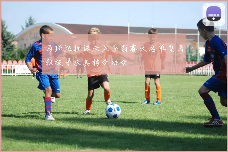 马斯坦托诺未入季前赛大名单皇马积极寻求其转会机会