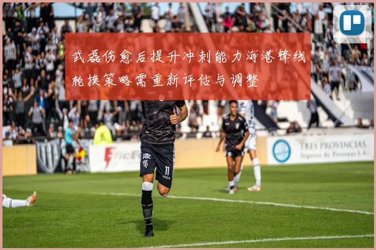 武磊伤愈后提升冲刺能力海港锋线轮换策略需重新评估与调整